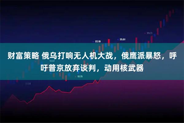 财富策略 俄乌打响无人机大战，俄鹰派暴怒，呼吁普京放弃谈判，动用核武器