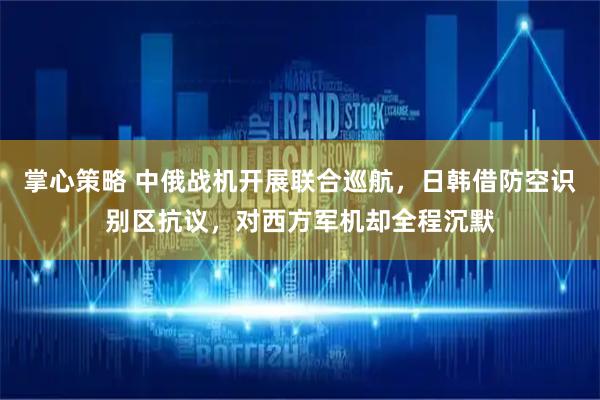 掌心策略 中俄战机开展联合巡航，日韩借防空识别区抗议，对西方军机却全程沉默