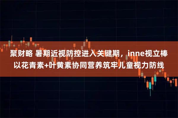 聚财略 暑期近视防控进入关键期，inne视立棒以花青素+叶黄素协同营养筑牢儿童视力防线