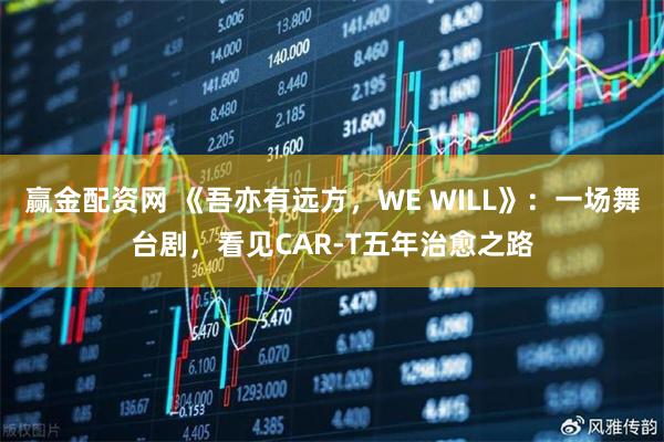 赢金配资网 《吾亦有远方，WE WILL》：一场舞台剧，看见CAR-T五年治愈之路