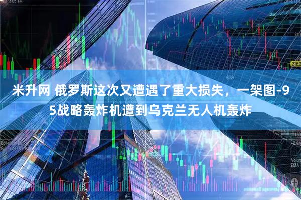 米升网 俄罗斯这次又遭遇了重大损失，一架图-95战略轰炸机遭到乌克兰无人机轰炸