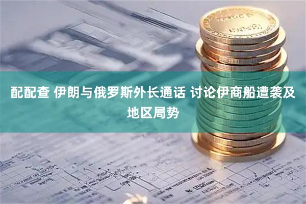 配配查 伊朗与俄罗斯外长通话 讨论伊商船遭袭及地区局势