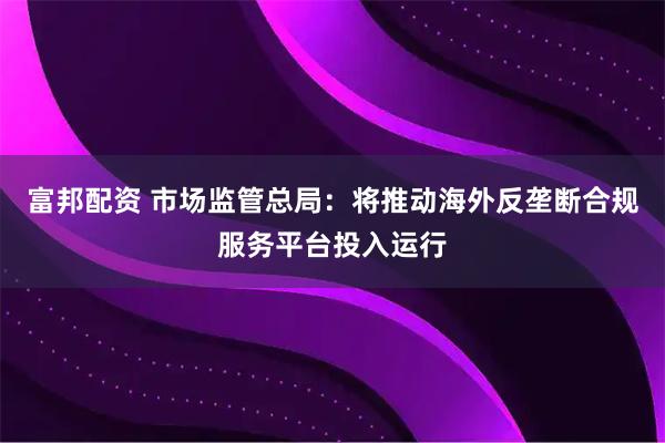 富邦配资 市场监管总局：将推动海外反垄断合规服务平台投入运行