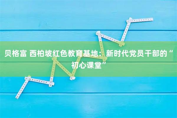 贝格富 西柏坡红色教育基地：新时代党员干部的“初心课堂”