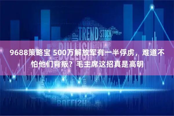 9688策略宝 500万解放军有一半俘虏，难道不怕他们背叛？毛主席这招真是高明