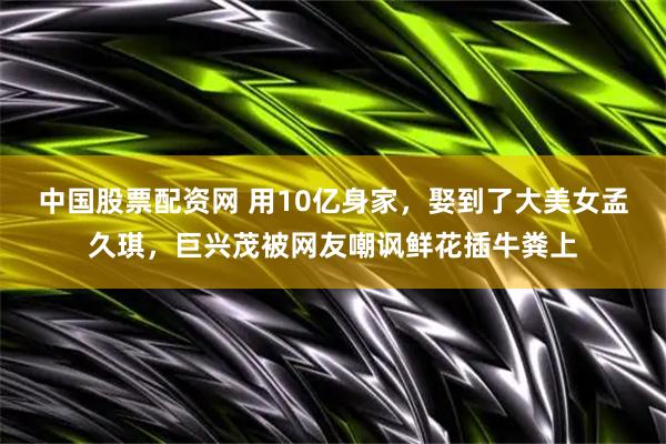 中国股票配资网 用10亿身家，娶到了大美女孟久琪，巨兴茂被网友嘲讽鲜花插牛粪上
