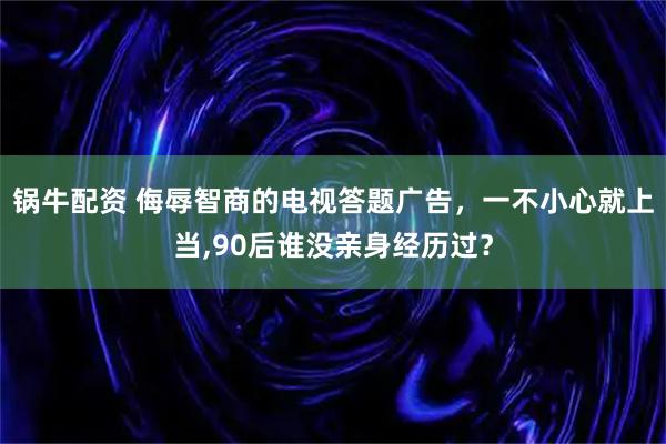锅牛配资 侮辱智商的电视答题广告，一不小心就上当,90后谁没亲身经历过？