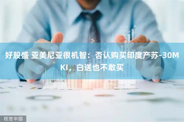 好股盛 亚美尼亚很机智：否认购买印度产苏-30MKI，白送也不敢买