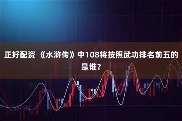 正好配资 《水浒传》中108将按照武功排名前五的是谁？