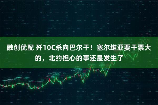 融创优配 歼10C杀向巴尔干！塞尔维亚要干票大的，北约担心的事还是发生了