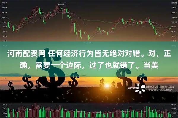 河南配资网 任何经济行为皆无绝对对错。对，正确，需要一个边际，过了也就错了。当美