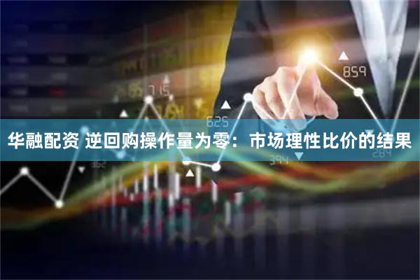 华融配资 逆回购操作量为零：市场理性比价的结果