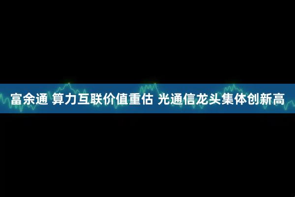 富余通 算力互联价值重估 光通信龙头集体创新高