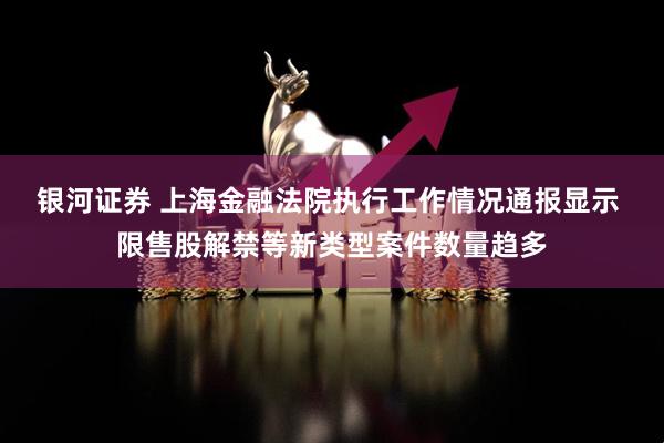 银河证券 上海金融法院执行工作情况通报显示 限售股解禁等新类型案件数量趋多