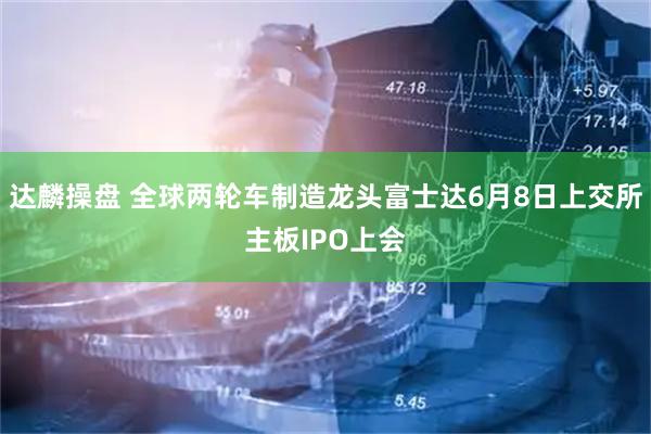 达麟操盘 全球两轮车制造龙头富士达6月8日上交所主板IPO上会