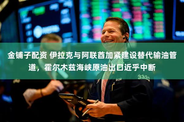 金铺子配资 伊拉克与阿联酋加紧建设替代输油管道，霍尔木兹海峡原油出口近乎中断