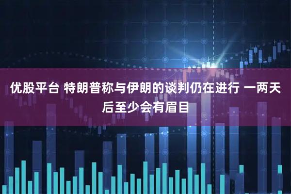 优股平台 特朗普称与伊朗的谈判仍在进行 一两天后至少会有眉目