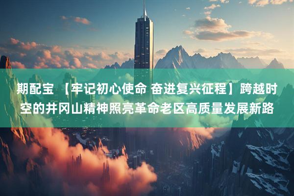 期配宝 【牢记初心使命 奋进复兴征程】跨越时空的井冈山精神照亮革命老区高质量发展新路