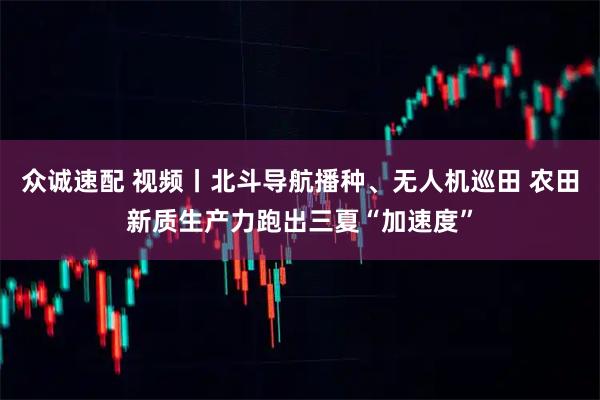 众诚速配 视频丨北斗导航播种、无人机巡田 农田新质生产力跑出三夏“加速度”