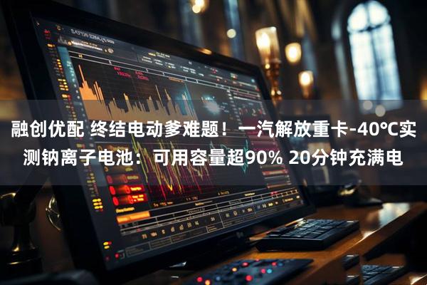融创优配 终结电动爹难题！一汽解放重卡-40℃实测钠离子电池：可用容量超90% 20分钟充满电