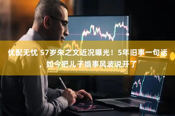 优配无忧 57岁朱之文近况曝光！5年旧事一句话，如今把儿子婚事风波说开了