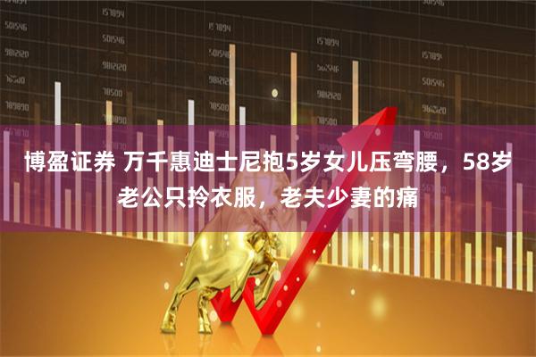 博盈证券 万千惠迪士尼抱5岁女儿压弯腰，58岁老公只拎衣服，老夫少妻的痛