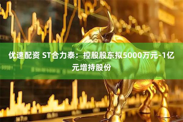 优速配资 ST合力泰：控股股东拟5000万元-1亿元增持股份