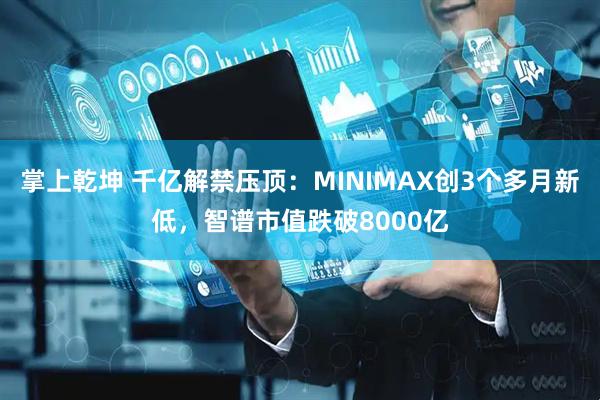 掌上乾坤 千亿解禁压顶：MINIMAX创3个多月新低，智谱市值跌破8000亿