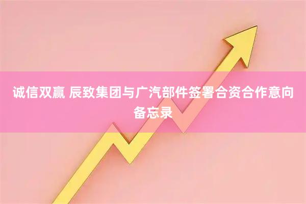 诚信双赢 辰致集团与广汽部件签署合资合作意向备忘录
