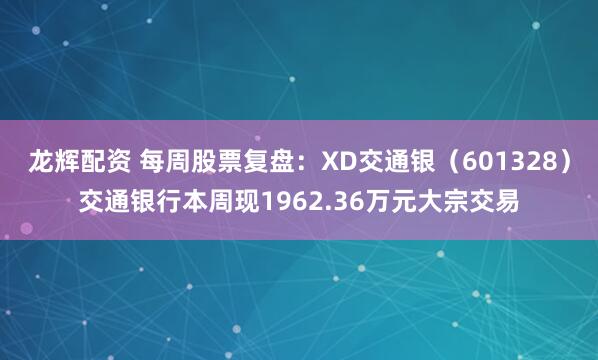 龙辉配资 每周股票复盘：XD交通银（601328）交通银行本周现1962.36万元大宗交易