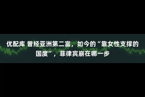 优配库 曾经亚洲第二富，如今的“靠女性支撑的国度”，菲律宾崩在哪一步