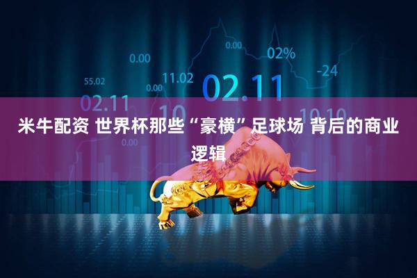 米牛配资 世界杯那些“豪横”足球场 背后的商业逻辑