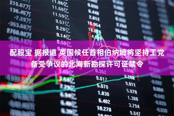 配股宝 据报道 英国候任首相伯纳姆将坚持工党备受争议的北海新勘探许可证禁令