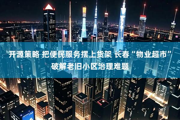 开源策略 把便民服务摆上货架 长春“物业超市”破解老旧小区治理难题