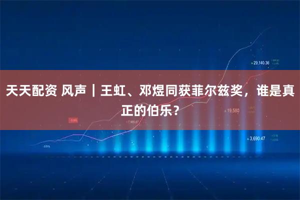 天天配资 风声｜王虹、邓煜同获菲尔兹奖，谁是真正的伯乐？