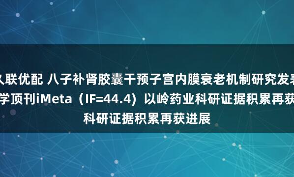 久联优配 八子补肾胶囊干预子宫内膜衰老机制研究发表于医学顶刊iMeta（IF=44.4)  以岭药业科研证据积累再获进展