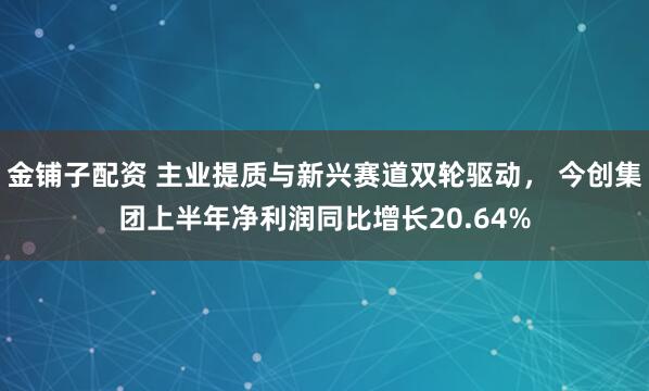 金铺子配资 主业提质与新兴赛道双轮驱动， 今创集团上半年净利润同比增长20.64%
