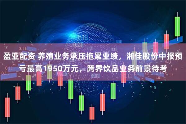 盈亚配资 养殖业务承压拖累业绩，湘佳股份中报预亏最高1950万元，跨界饮品业务前景待考