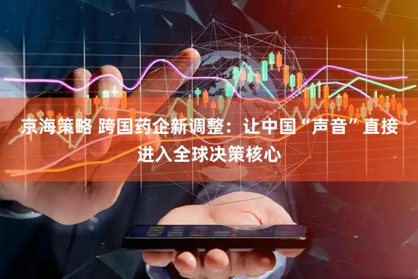 京海策略 跨国药企新调整：让中国“声音”直接进入全球决策核心