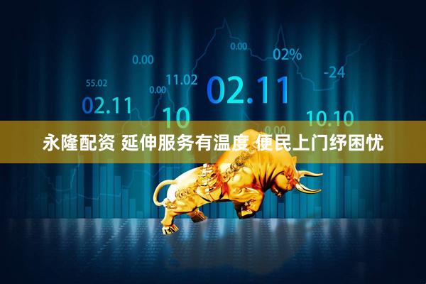 永隆配资 延伸服务有温度 便民上门纾困忧