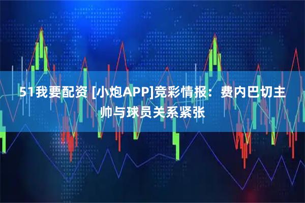 51我要配资 [小炮APP]竞彩情报：费内巴切主帅与球员关系紧张